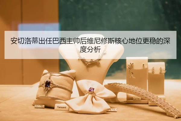 安切洛蒂出任巴西主帅后维尼修斯核心地位更稳的深度分析