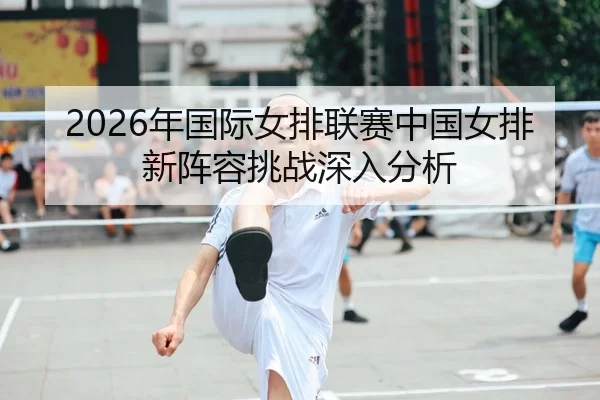 2026年国际女排联赛中国女排新阵容挑战深入分析