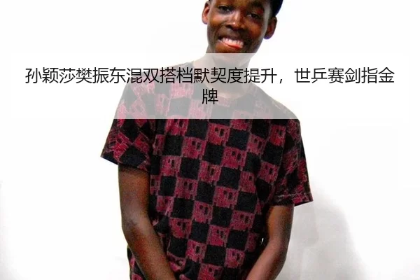 孙颖莎樊振东混双搭档默契度提升，世乒赛剑指金牌
