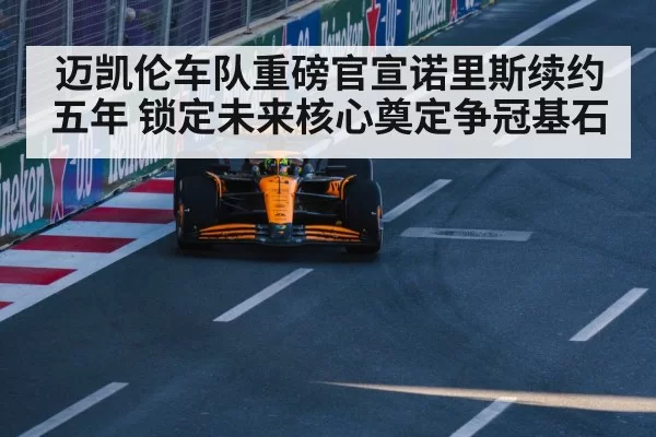迈凯伦车队重磅官宣诺里斯续约五年 锁定未来核心奠定争冠基石